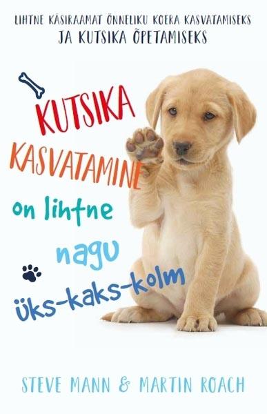 Kutsika kasvatamine on lihtne nagu üks-kaks-kolm Lihtne käsiraamat õnneliku koera kasvatamiseks ja kutsika õpetamiseks kaanepilt – front cover